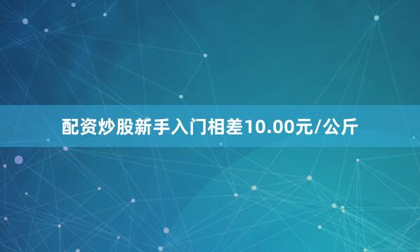 配资炒股新手入门相差10.00元/公斤