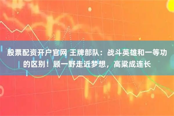 股票配资开户官网 王牌部队：战斗英雄和一等功的区别！顾一野走近梦想，高粱成连长