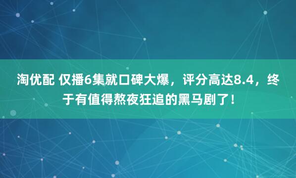淘优配 仅播6集就口碑大爆，评分高达8.4，终于有值得熬夜狂追的黑马剧了！