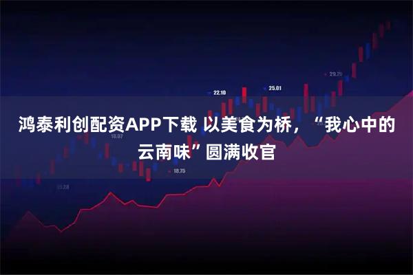 鸿泰利创配资APP下载 以美食为桥,“我心中的云南味”圆满收官