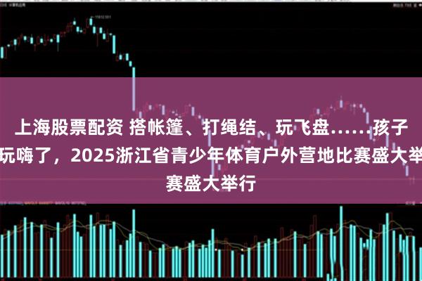 上海股票配资 搭帐篷、打绳结、玩飞盘……孩子们玩嗨了,2025浙江省青少年体育户外营地比赛盛大举行