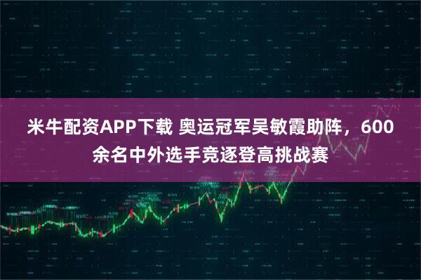 米牛配资APP下载 奥运冠军吴敏霞助阵，600余名中外选手竞逐登高挑战赛