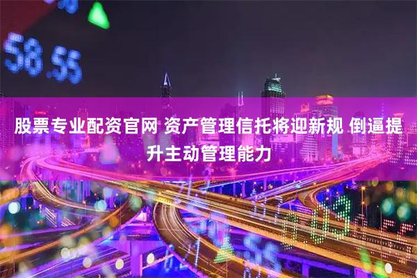 股票专业配资官网 资产管理信托将迎新规 倒逼提升主动管理能力