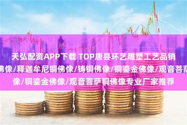 天弘配资APP下载 TOP唐县环艺雕塑工艺品销售有限公司:铜观音佛像/释迦牟尼铜佛像/铸铜佛像/铜鎏金佛像/观音菩萨铜佛像专业厂家推荐