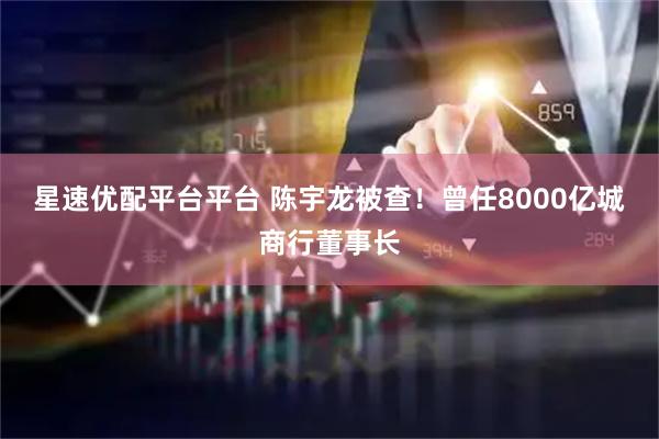 星速优配平台平台 陈宇龙被查！曾任8000亿城商行董事长