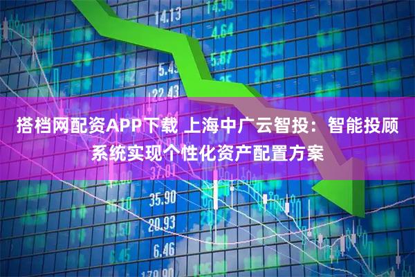 搭档网配资APP下载 上海中广云智投：智能投顾系统实现个性化资产配置方案