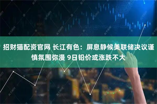 招财猫配资官网 长江有色：屏息静候美联储决议谨慎氛围弥漫 9日铅价或涨跌不大