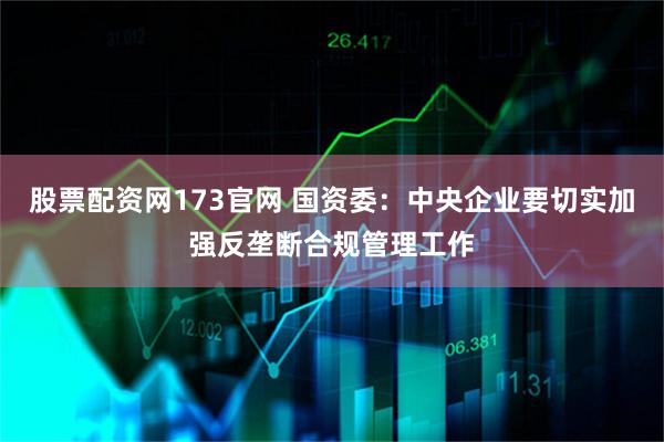 股票配资网173官网 国资委:中央企业要切实加强反垄断合规管理工作