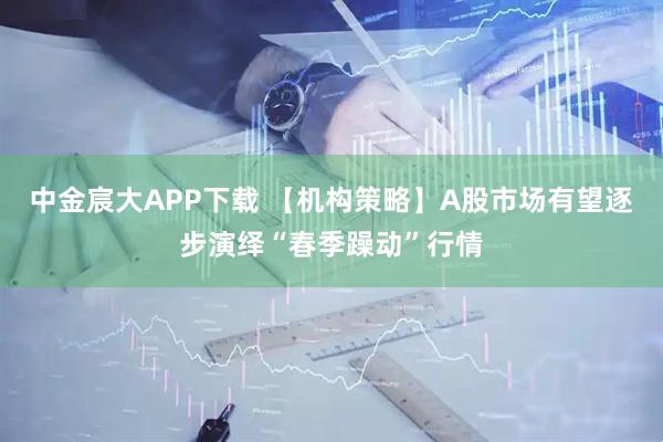 中金宸大APP下载 【机构策略】A股市场有望逐步演绎“春季躁动”行情