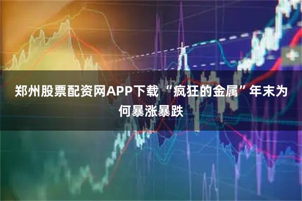郑州股票配资网APP下载 “疯狂的金属”年末为何暴涨暴跌