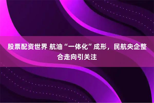 股票配资世界 航油“一体化”成形，民航央企整合走向引关注