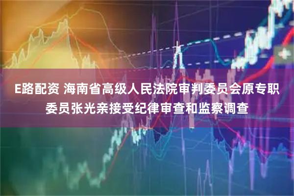 E路配资 海南省高级人民法院审判委员会原专职委员张光亲接受纪律审查和监察调查