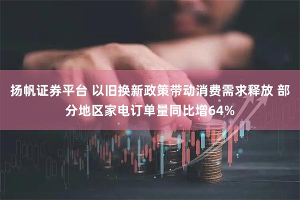 扬帆证券平台 以旧换新政策带动消费需求释放 部分地区家电订单量同比增64%