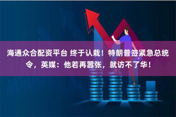 海通众合配资平台 终于认栽！特朗普签紧急总统令，英媒：他若再嚣张，就访不了华！