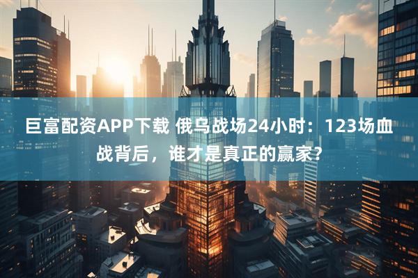 巨富配资APP下载 俄乌战场24小时：123场血战背后，谁才是真正的赢家？