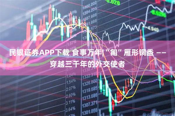 民银证券APP下载 食事万年|“匍”雁形铜盉 ——穿越三千年的外交使者