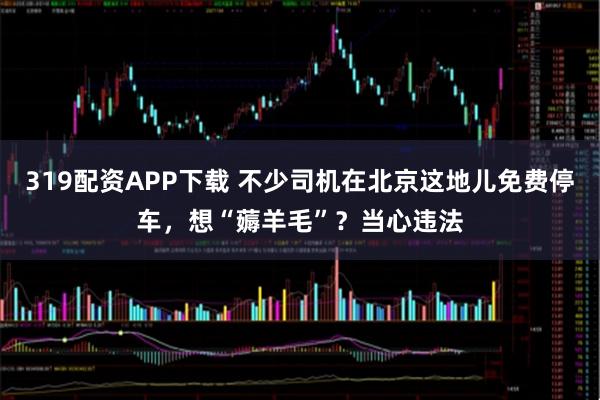 319配资APP下载 不少司机在北京这地儿免费停车，想“薅羊毛”？当心违法