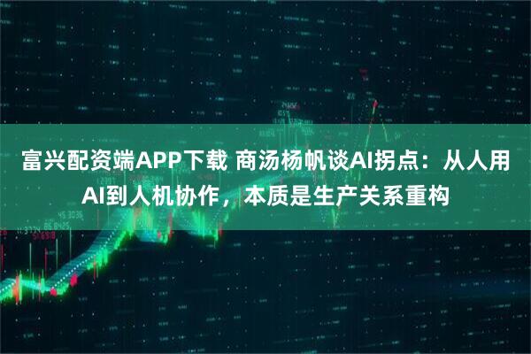 富兴配资端APP下载 商汤杨帆谈AI拐点：从人用AI到人机协作，本质是生产关系重构